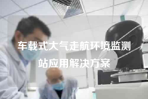 車載式大氣走航環(huán)境監(jiān)測站應用解決方案